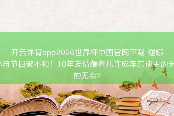 开云体育app2026世界杯中国官网下载 谢娜李小冉节目破不和！10年友情藏着几许成年东谈主的无奈？