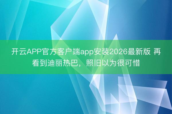 开云APP官方客户端app安装2026最新版 再看到迪丽热巴，照旧以为很可惜