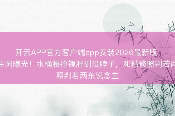 开云APP官方客户端app安装2026最新版 李湘机场生图曝光！水桶腰抢镜胖到没脖子，和精修照判若两东说念主