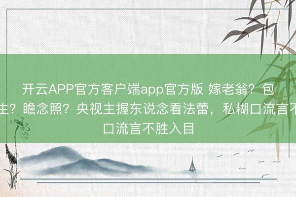 开云APP官方客户端app官方版 嫁老翁？包养男学生？瞻念照？央视主握东说念看法蕾，私糊口流言不胜入目