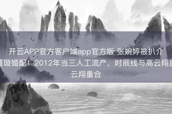 开云APP官方客户端app官方版 张婉婷被扒介入董璇婚配！2012年当三人工流产，时辰线与高云翔重合