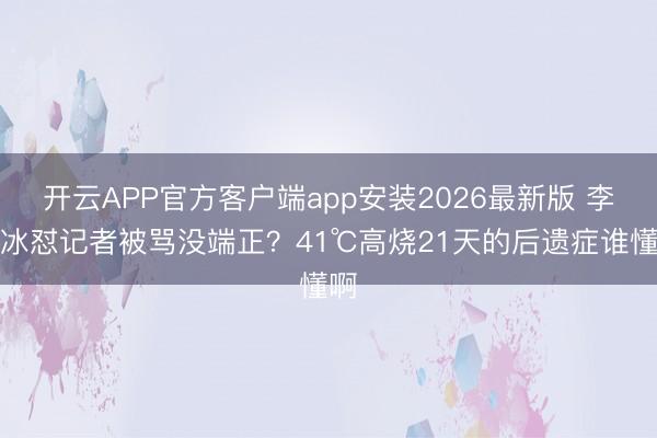 开云APP官方客户端app安装2026最新版 李冰冰怼记者被骂没端正？41℃高烧21天的后遗症谁懂啊