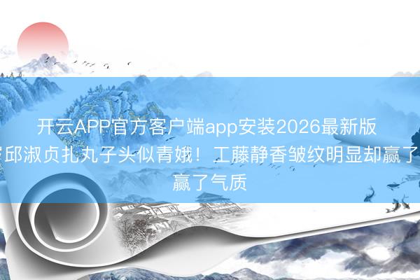 开云APP官方客户端app安装2026最新版 57岁邱淑贞扎丸子头似青娥！工藤静香皱纹明显却赢了气质