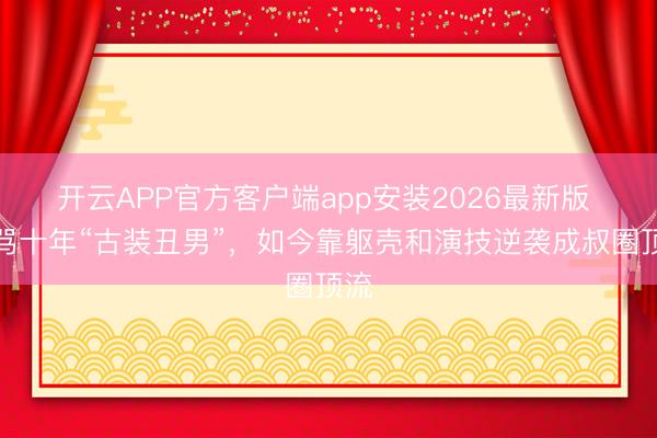 开云APP官方客户端app安装2026最新版 被骂十年“古装丑男”，如今靠躯壳和演技逆袭成叔圈顶流