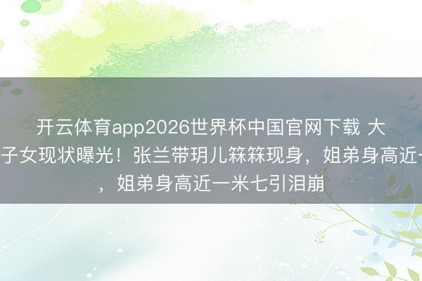 开云体育app2026世界杯中国官网下载 大S离世半年后子女现状曝光！张兰带玥儿箖箖现身，姐弟身高近一米七引泪崩
