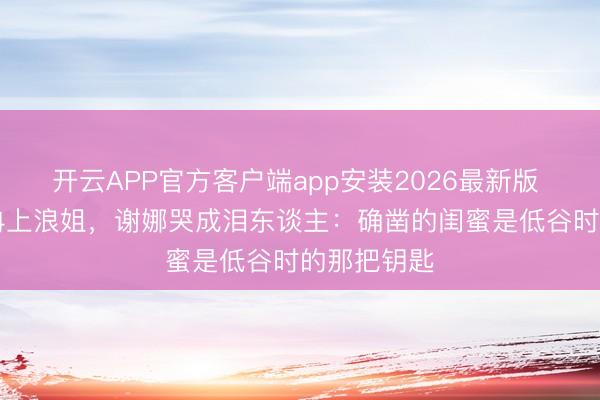 开云APP官方客户端app安装2026最新版 50岁李小冉上浪姐，谢娜哭成泪东谈主：确凿的闺蜜是低谷时的那把钥匙