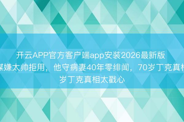 开云APP官方客户端app安装2026最新版 被张艺谋嫌太帅拒用，他守病妻40年零绯闻，70岁丁克真相太戳心