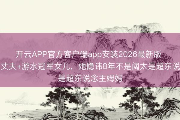 开云APP官方客户端app安装2026最新版 十亿富豪丈夫+游水冠军女儿，她隐讳8年不是阔太是超东说念主姆妈
