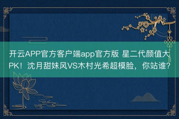 开云APP官方客户端app官方版 星二代颜值大PK！沈月甜妹风VS木村光希超模脸，你站谁?