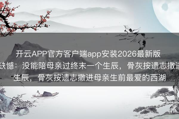 开云APP官方客户端app安装2026最新版 58岁影星临终前吐露缺憾：没能陪母亲过终末一个生辰，骨灰按遗志撒进母亲生前最爱的西湖