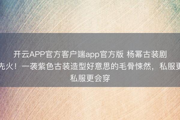 开云APP官方客户端app官方版 杨幂古装剧未播先火！一袭紫色古装造型好意思的毛骨悚然，私服更会穿