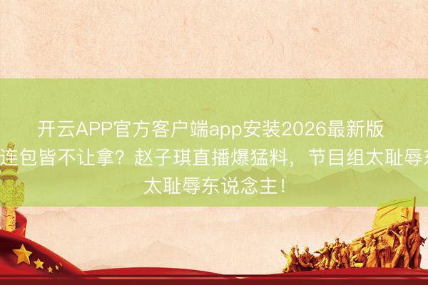 开云APP官方客户端app安装2026最新版 浪姐淘汰连包皆不让拿?赵子琪直播爆猛料,节目组太耻辱东说念主!