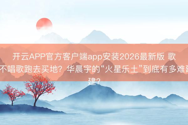 开云APP官方客户端app安装2026最新版 歌手不唱歌跑去买地？华晨宇的“火星乐土”到底有多难建？