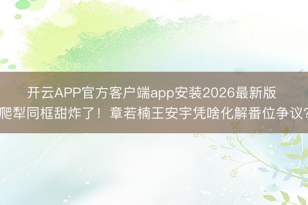 开云APP官方客户端app安装2026最新版 爬犁同框甜炸了！章若楠王安宇凭啥化解番位争议？