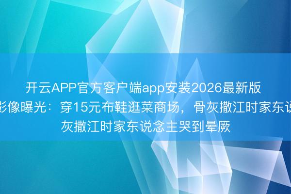 开云APP官方客户端app安装2026最新版 何晴生前临了影像曝光：穿15元布鞋逛菜商场，骨灰撒江时家东说念主哭到晕厥