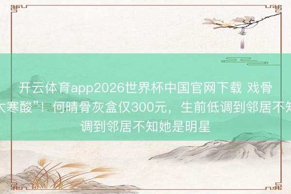 开云体育app2026世界杯中国官网下载 戏骨临了一程太寒酸”！何晴骨灰盒仅300元，生前低调到邻居不知她是明星