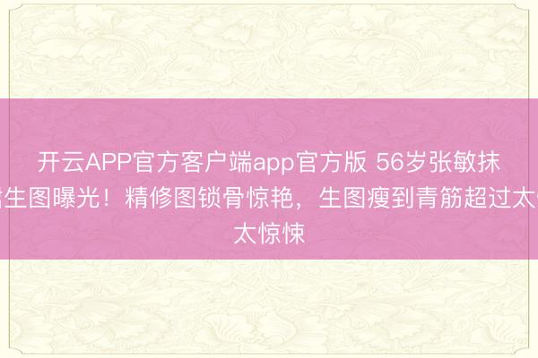开云APP官方客户端app官方版 56岁张敏抹胸裙生图曝光！精修图锁骨惊艳，生图瘦到青筋超过太惊悚
