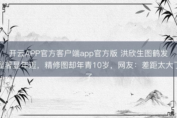 开云APP官方客户端app官方版 洪欣生图鹤发显著显年迈，精修图却年青10岁，网友：差距太大了