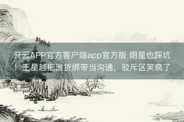 开云APP官方客户端app官方版 明星也踩坑！王星越把退货绑带当沟通，驳斥区笑疯了