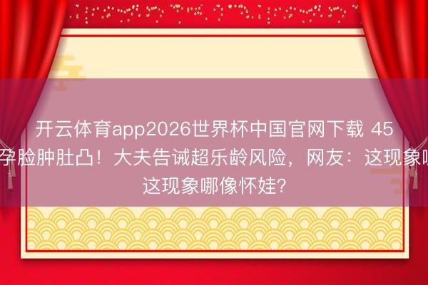开云体育app2026世界杯中国官网下载 45岁金莎备孕脸肿肚凸！大夫告诫超乐龄风险，网友：这现象哪像怀娃？
