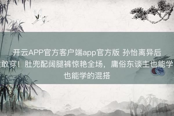 开云APP官方客户端app官方版 孙怡离异后造型太敢穿！肚兜配阔腿裤惊艳全场，庸俗东谈主也能学的混搭