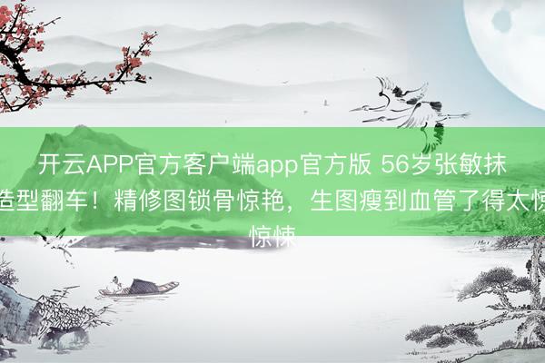 开云APP官方客户端app官方版 56岁张敏抹胸造型翻车！精修图锁骨惊艳，生图瘦到血管了得太惊悚