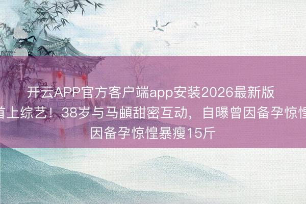 开云APP官方客户端app安装2026最新版 李纯婚后首上综艺！38岁与马頔甜密互动，自曝曾因备孕惊惶暴瘦15斤