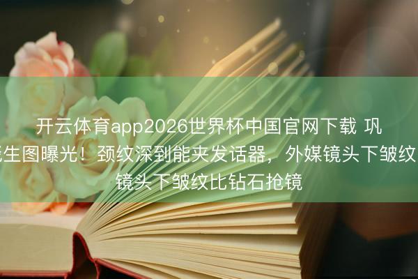 开云体育app2026世界杯中国官网下载 巩俐戛纳红毯生图曝光！颈纹深到能夹发话器，外媒镜头下皱纹比钻石抢镜