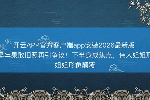 开云APP官方客户端app安装2026最新版 刘亦菲早年果敢旧照再引争议！下半身成焦点，伟人姐姐形象颠覆