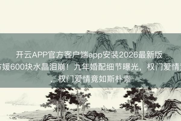 开云APP官方客户端app安装2026最新版 郭富城送方媛600块水晶泪崩！九年婚配细节曝光，权门爱情竟如斯朴素
