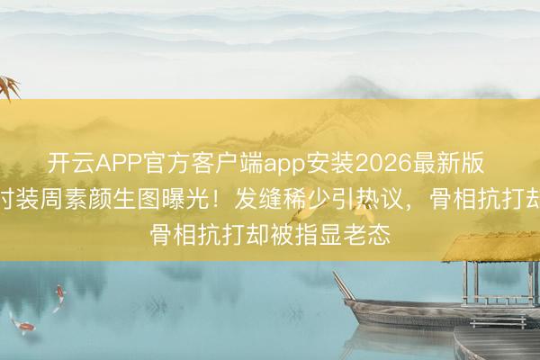 开云APP官方客户端app安装2026最新版 刘亦菲巴黎时装周素颜生图曝光！发缝稀少引热议，骨相抗打却被指显老态