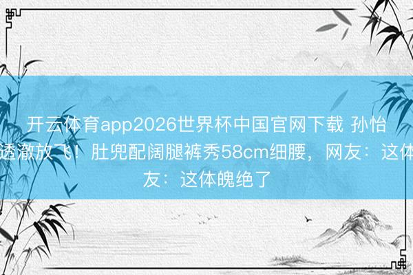 开云体育app2026世界杯中国官网下载 孙怡鉴别后透澈放飞！肚兜配阔腿裤秀58cm细腰，网友：这体魄绝了