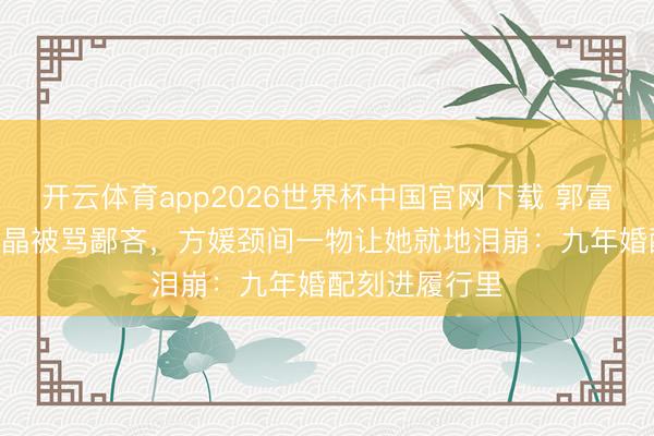 开云体育app2026世界杯中国官网下载 郭富城送600块水晶被骂鄙吝，方媛颈间一物让她就地泪崩：九年婚配刻进履行里