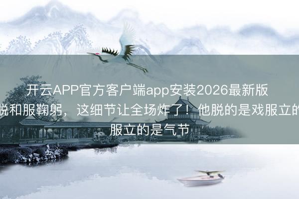 开云APP官方客户端app安装2026最新版 谢幕时脱和服鞠躬，这细节让全场炸了！他脱的是戏服立的是气节