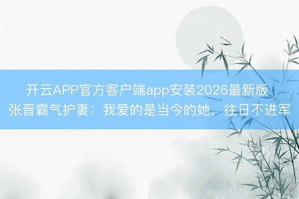 开云APP官方客户端app安装2026最新版 张晋霸气护妻：我爱的是当今的她，往日不进军