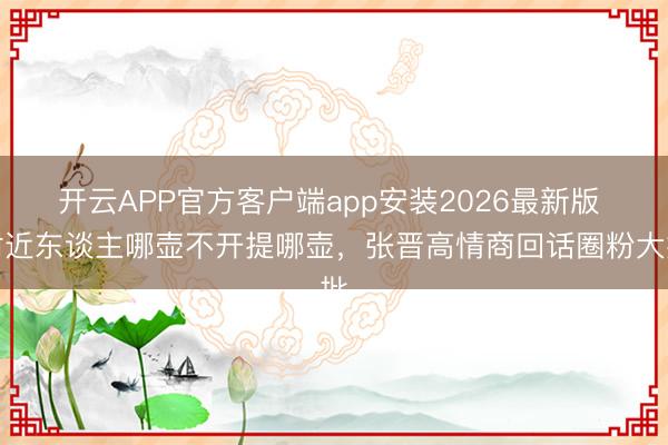 开云APP官方客户端app安装2026最新版 附近东谈主哪壶不开提哪壶，张晋高情商回话圈粉大批