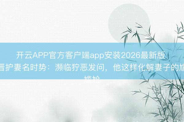 开云APP官方客户端app安装2026最新版 张晋护妻名时势：濒临狞恶发问，他这样化解妻子的尴尬