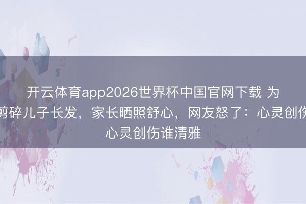 开云体育app2026世界杯中国官网下载 为防早恋剪碎儿子长发，家长晒照舒心，网友怒了：心灵创伤谁清雅