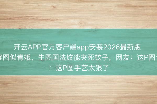开云APP官方客户端app安装2026最新版 李嘉欣精修图似青娥,生图国法纹能夹死蚊子,网友:这P图手艺太狠了
