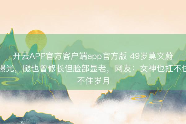 开云APP官方客户端app官方版 49岁莫文蔚生图曝光，腿也曾修长但脸部显老，网友：女神也扛不住岁月