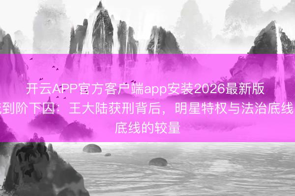 开云APP官方客户端app安装2026最新版 从顶流到阶下囚：王大陆获刑背后，明星特权与法治底线的较量