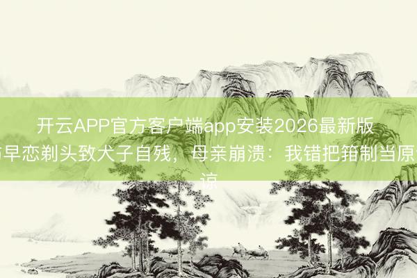 开云APP官方客户端app安装2026最新版 防早恋剃头致犬子自残，母亲崩溃：我错把箝制当原谅