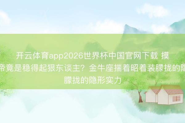 开云体育app2026世界杯中国官网下载 摸鱼界影帝竟是稳得起狠东谈主？金牛座揣着昭着装朦拢的隐形实力