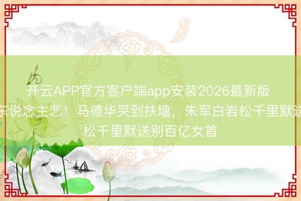 开云APP官方客户端app安装2026最新版 八宝山雨落东说念主悲！马德华哭到扶墙，朱军白岩松千里默送别百亿女首