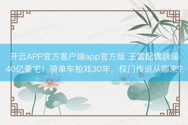 开云APP官方客户端app官方版 王雷配偶辟谣40亿豪宅！骑单车拍戏30年，权门传说从哪来？
