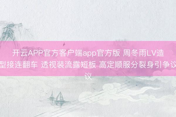 开云APP官方客户端app官方版 周冬雨LV造型接连翻车 透视装流露短板 高定顺服分裂身引争议