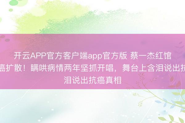 开云APP官方客户端app官方版 蔡一杰红馆自曝脑癌扩散！瞒哄病情两年坚抓开唱，舞台上含泪说出抗癌真相
