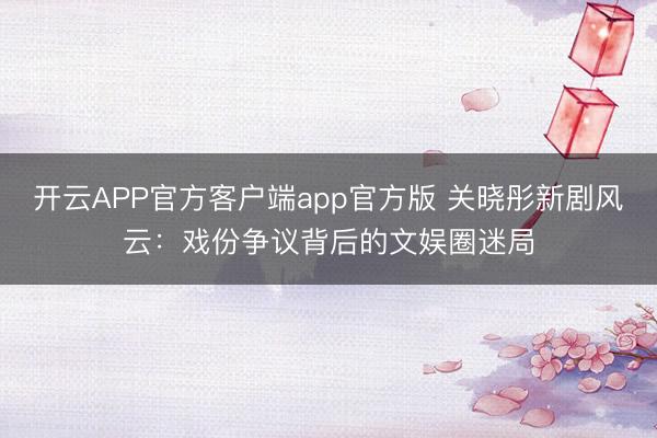 开云APP官方客户端app官方版 关晓彤新剧风云：戏份争议背后的文娱圈迷局