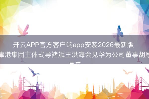 开云APP官方客户端app安装2026最新版 天津港集团主体式导褚斌王洪海会见华为公司董事胡厚崑
