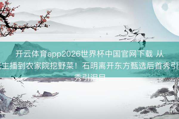 开云体育app2026世界杯中国官网下载 从顶流主播到农家院挖野菜！石明离开东方甄选后首秀引泪目